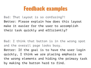 Feedback examples
Bad: That layout is so confusing?! 
Better: Please explain how does this layout
make it easier for the user to accomplish
their task quickly and efficiently?
 
Bad: I think that button is in the wrong spot
and the overall page looks busy. 
Better: If the goal is to have the user login
quickly, I think we are placing emphasis on
the wrong elements and hiding the primary task
by making the button hard to find.
 