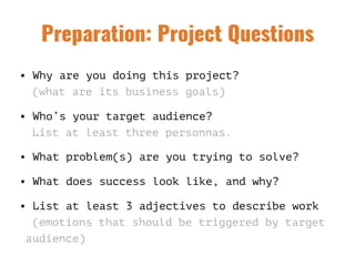 Preparation: Project Questions
• Why are you doing this project?  
(what are its business goals)
• Who’s your target audience?  
List at least three personnas.
• What problem(s) are you trying to solve?
• What does success look like, and why?
• List at least 3 adjectives to describe work 
(emotions that should be triggered by target
audience)
 