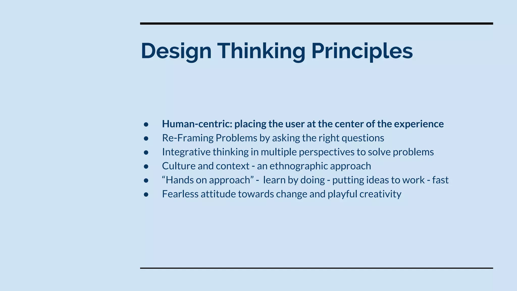 ● Human-centric: placing the user at the center of the experience
● Re-Framing Problems by asking the right questions
● Integrative thinking in multiple perspectives to solve problems
● Culture and context - an ethnographic approach
● “Hands on approach” - learn by doing - putting ideas to work - fast
● Fearless attitude towards change and playful creativity
Design Thinking Principles
 