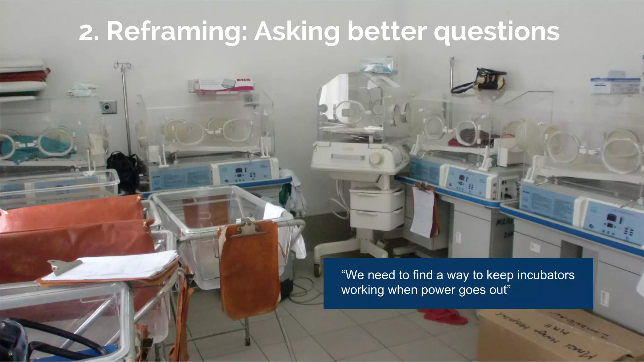 2. Reframing: Asking better questions
“We need to find a way to keep incubators
working when power goes out”
 