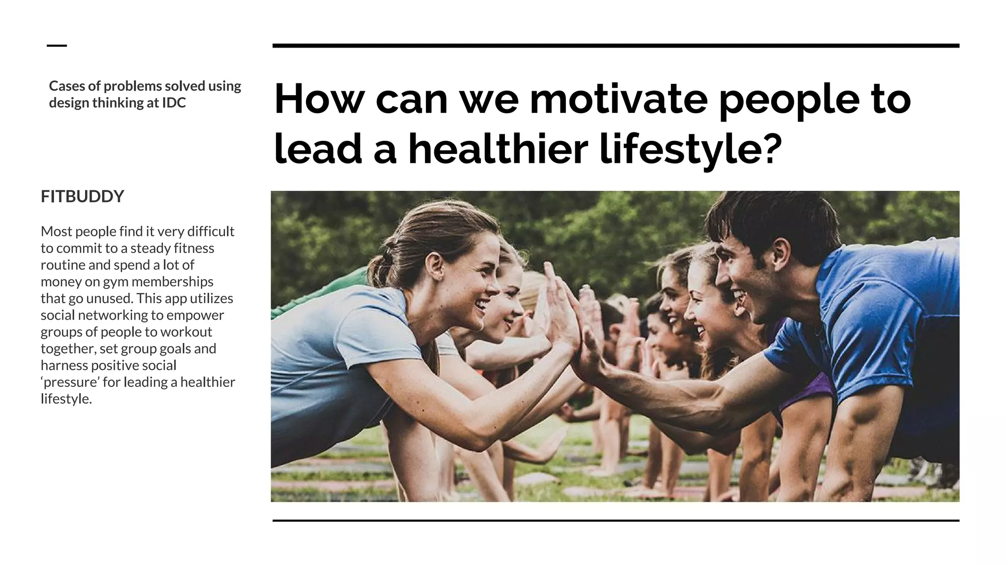 How can we motivate people to
lead a healthier lifestyle?
Cases of problems solved using
design thinking at IDC
FITBUDDY
Most people find it very difficult
to commit to a steady fitness
routine and spend a lot of
money on gym memberships
that go unused. This app utilizes
social networking to empower
groups of people to workout
together, set group goals and
harness positive social
‘pressure’ for leading a healthier
lifestyle.
 