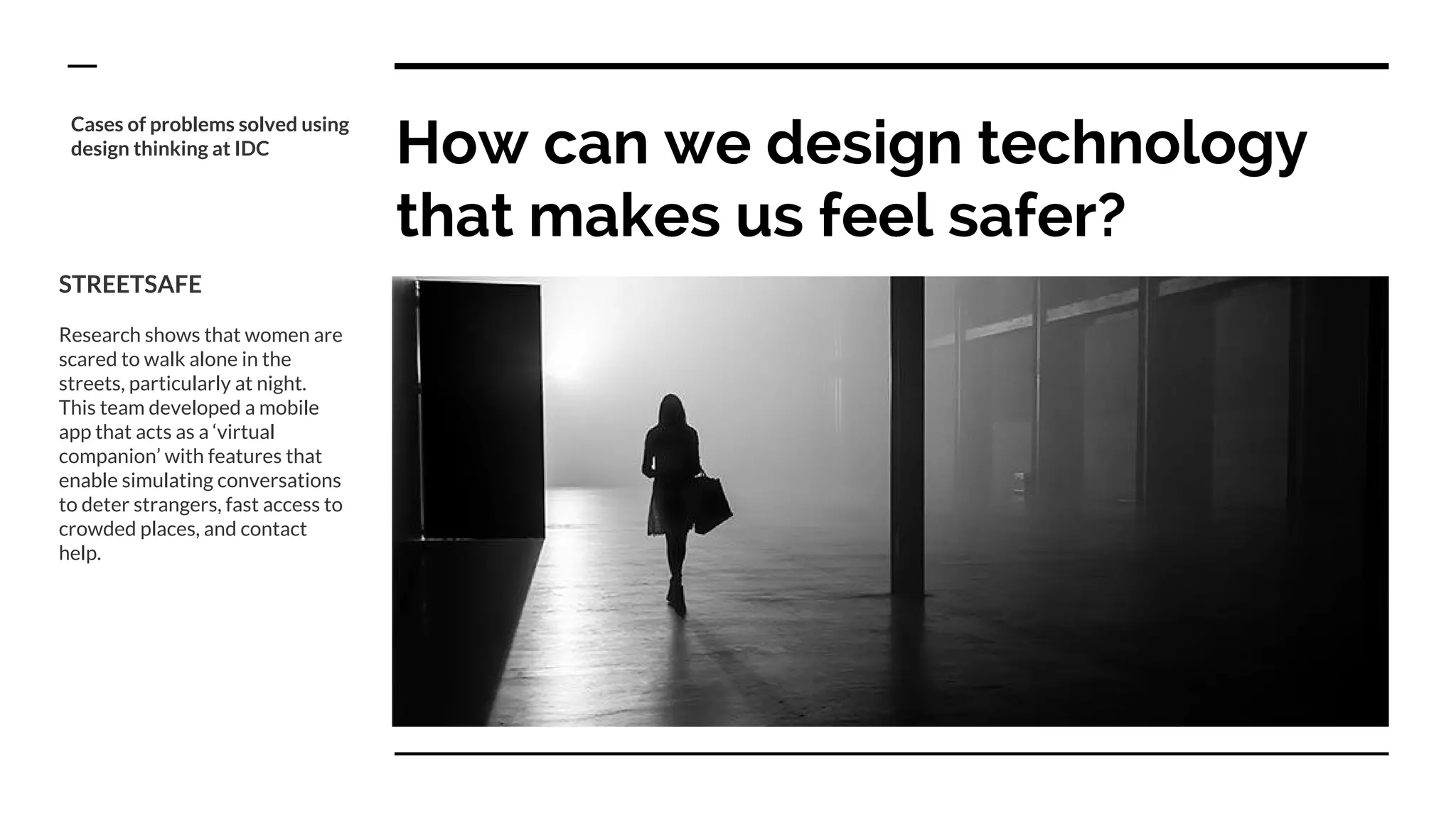 How can we design technology
that makes us feel safer?
STREETSAFE
Research shows that women are
scared to walk alone in the
streets, particularly at night.
This team developed a mobile
app that acts as a ‘virtual
companion’ with features that
enable simulating conversations
to deter strangers, fast access to
crowded places, and contact
help.
Cases of problems solved using
design thinking at IDC
 