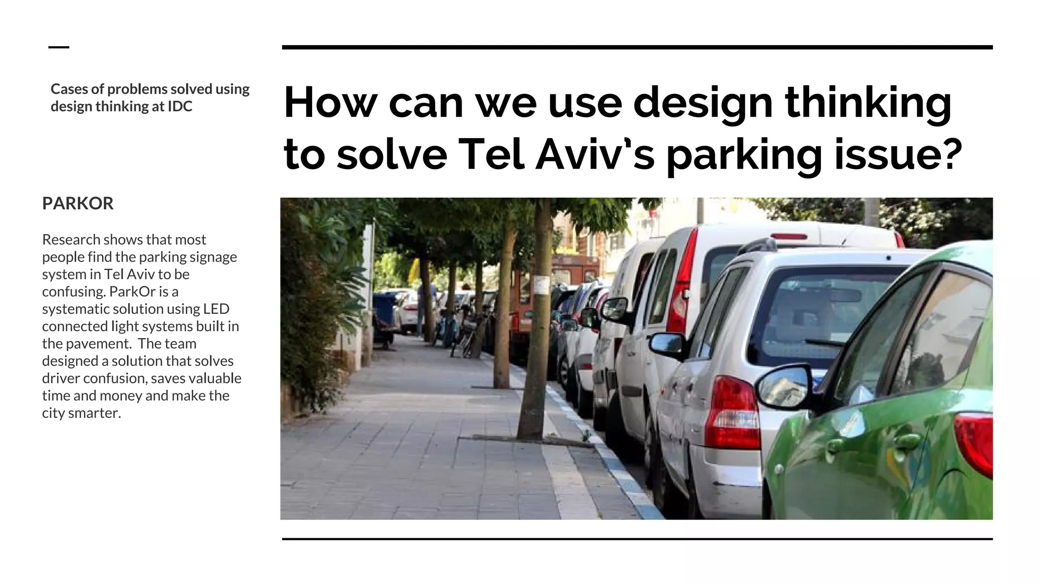 How can we use design thinking
to solve Tel Aviv’s parking issue?
PARKOR
Research shows that most
people find the parking signage
system in Tel Aviv to be
confusing. ParkOr is a
systematic solution using LED
connected light systems built in
the pavement. The team
designed a solution that solves
driver confusion, saves valuable
time and money and make the
city smarter.
Cases of problems solved using
design thinking at IDC
 