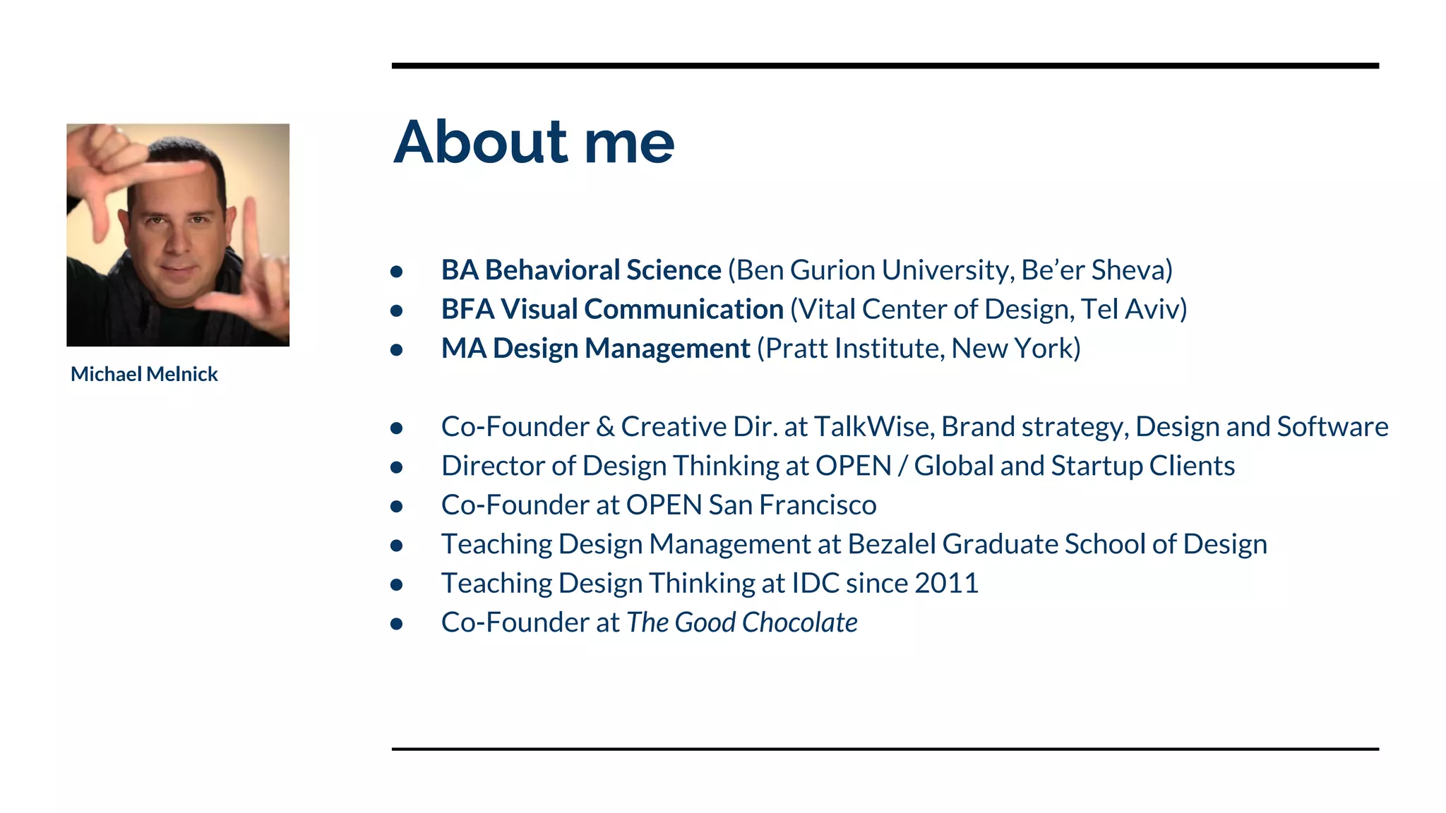 About me
● BA Behavioral Science (Ben Gurion University, Be’er Sheva)
● BFA Visual Communication (Vital Center of Design, Tel Aviv)
● MA Design Management (Pratt Institute, New York)
● Co-Founder & Creative Dir. at TalkWise, Brand strategy, Design and Software
● Director of Design Thinking at OPEN / Global and Startup Clients
● Co-Founder at OPEN San Francisco
● Teaching Design Management at Bezalel Graduate School of Design
● Teaching Design Thinking at IDC since 2011
● Co-Founder at The Good Chocolate
Michael Melnick
 