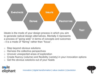 innovation | digital transformation | value creation | (r)evolution
Ideate is the mode of your design process in which you aim
to generate radical design alternatives. Mentally it represents
a process of “going wide” in terms of concepts and outcomes
- it is a mode of “flaring” rather than “focus”.
o Step beyond obvious solutions
o Harness the collective perspectives
o Uncover unexpected areas of exploration
o Create fluency (volume) and flexibility (variety) in your innovation options
o Get the obvious solutions out of your heads
 