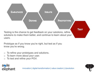 innovation | digital transformation | value creation | (r)evolution
Testing is the chance to get feedback on your solutions, refine
solutions to make them better, and continue to learn about your
users.
Prototype as if you know you’re right, but test as if you
know you’re wrong.
o To refine your prototypes and solutions.
o To learn more about your user.
o To test and refine your POV.
 