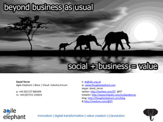 innovation | digital transformation | value creation | (r)evolution
David Terrar
Agile Elephant | Bloor | Cloud Industry Forum
p: +44 (0)1727 866309
m: +44 (0)7715 159423
e: dt@d2c.org.uk
w: www.theagileelephant.com
skype: david_terrar
twitter: http://twittter.com/DT @DT
linkedin: http://www.linkedin.com/in/davidterrar
blog: http://theagileelephant.com/blog
& http://medium.com/@DT
 