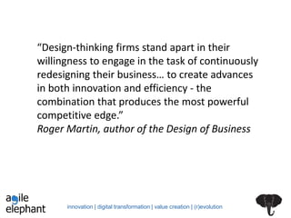 innovation | digital transformation | value creation | (r)evolution
“Design-thinking firms stand apart in their
willingness to engage in the task of continuously
redesigning their business… to create advances
in both innovation and efficiency - the
combination that produces the most powerful
competitive edge.”
Roger Martin, author of the Design of Business
 