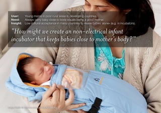 25Image Credit: © Embrace (www.embraceglobal.org)
User:	 Young moms in poor rural areas in developing countries.
Need:	 Always carry baby close to body equals being a good mother.
Insight:
 Low cultural acceptance in many countries to »leave babies alone« (e.g. in incubators).
“How might we create an non-electrical infant
incubator that keeps babies close to mother’s body?”
 