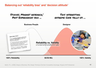 Balancing out ‘reliability bias’ and ‘decision attitude’
42
Business People Designer
100% Reliability 100% Validity
Reliability vs. Validity
a fundamental predilection gap
50/50 Mix
Martin, R. L. (2009). Design of Business: Why Design Thinking Is the Next Competitive Advantage. Mcgraw-Hill Professional.
Studies, Market research,’
Past Experiences said ...
This interesting
extreme Case tells Us …
BEST PRACTICE
General anesthesia should be preferred in
preterm or small children as safety and
success are predictable.
For optimal performance trained, experienced
and certiﬁed personnel, appropriate drugs for
the individual patient risk proﬁle and
sufﬁcient monitoring equipment are essential.
Anesthesia or sedation for MRI in children.
(2010), Schulte-Uentrop L1, Goepfert MS.
 
