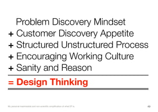 Problem Discovery Mindset
+ Customer Discovery Appetite
+ Structured Unstructured Process
+ Encouraging Working Culture
+ Sanity and Reason
= Design Thinking
49My personal inadmissible and non-scientiﬁc simpliﬁcation of what DT is.
 