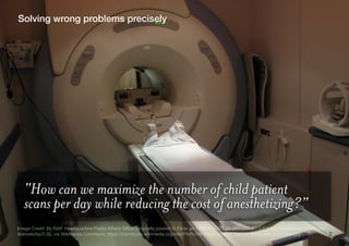2
Solving wrong problems precisely
“How can we maximize the number of child patient
scans per day while reducing the cost ...