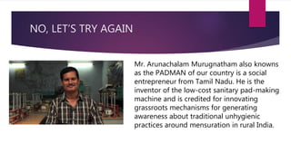 NO, LET’S TRY AGAIN
Mr. Arunachalam Murugnatham also knowns
as the PADMAN of our country is a social
entrepreneur from Tamil Nadu. He is the
inventor of the low-cost sanitary pad-making
machine and is credited for innovating
grassroots mechanisms for generating
awareness about traditional unhygienic
practices around mensuration in rural India.
 