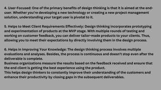 4. User-Focused: One of the primary benefits of design thinking is that it is aimed at the end-
user. Whether you’re developing a new technology or creating a new project management
solution, understanding your target user is pivotal to it.
5. Helps to Meet Client Requirements Effectively: Design thinking incorporates prototyping
and experimentation of products at the MVP stage. With multiple rounds of testing and
working on customer feedback, you can deliver tailor-made products to your clients. Thus,
allowing you to meet their expectations by directly involving them in the design process.
6. Helps in Improving Your Knowledge: The design thinking process involves multiple
evaluations and analyses. Besides, the process is continuous and doesn’t stop even after the
deliverable is complete.
Business organizations measure the results based on the feedback received and ensure that
the end client is getting the best experience using the product.
This helps design thinkers to constantly improve their understanding of the customers and
enhance their productivity by closing gaps in the subsequent deliverables.
 