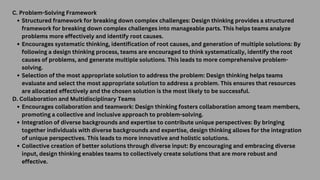 C. Problem-Solving Framework
Structured framework for breaking down complex challenges: Design thinking provides a structured
framework for breaking down complex challenges into manageable parts. This helps teams analyze
problems more effectively and identify root causes.
Encourages systematic thinking, identification of root causes, and generation of multiple solutions: By
following a design thinking process, teams are encouraged to think systematically, identify the root
causes of problems, and generate multiple solutions. This leads to more comprehensive problem-
solving.
Selection of the most appropriate solution to address the problem: Design thinking helps teams
evaluate and select the most appropriate solution to address a problem. This ensures that resources
are allocated effectively and the chosen solution is the most likely to be successful.
D. Collaboration and Multidisciplinary Teams
Encourages collaboration and teamwork: Design thinking fosters collaboration among team members,
promoting a collective and inclusive approach to problem-solving.
Integration of diverse backgrounds and expertise to contribute unique perspectives: By bringing
together individuals with diverse backgrounds and expertise, design thinking allows for the integration
of unique perspectives. This leads to more innovative and holistic solutions.
Collective creation of better solutions through diverse input: By encouraging and embracing diverse
input, design thinking enables teams to collectively create solutions that are more robust and
effective.
 