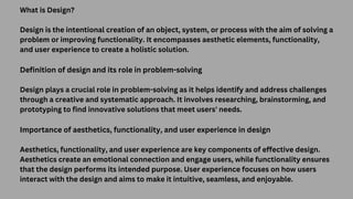 What is Design?
Design is the intentional creation of an object, system, or process with the aim of solving a
problem or improving functionality. It encompasses aesthetic elements, functionality,
and user experience to create a holistic solution.
Definition of design and its role in problem-solving
Design plays a crucial role in problem-solving as it helps identify and address challenges
through a creative and systematic approach. It involves researching, brainstorming, and
prototyping to find innovative solutions that meet users' needs.
Importance of aesthetics, functionality, and user experience in design
Aesthetics, functionality, and user experience are key components of effective design.
Aesthetics create an emotional connection and engage users, while functionality ensures
that the design performs its intended purpose. User experience focuses on how users
interact with the design and aims to make it intuitive, seamless, and enjoyable.
 
