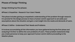 Phases of Design Thinking
Design thinking has five phases:
#Phase 1: Empathize - Research Your Users’ Needs
This phase includes gaining an empathetic understanding of the problem through research.
It is pivotal for the design process to have a human-centric approach to set aside your
assumptions about the situation and gain a real insight into the needs and demands of users.
#Phase 2: Define - Understand Their Needs and Problems
It involves accumulating all the information you have gathered during the first phase and
analyzing it further to define the core problems of users. These problem statements help
you create personas to keep your approach human-centric before proceeding to the
ideation phase.
 