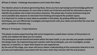 #Phase 3: Ideate - Challenge Assumptions and Create New Ideas
The ideation phase is all about generating ideas. Since you have apt background knowledge gathered
from the previous two phases, it’s now time to think out of the box and look for alternative ways to
identify the problem and create innovative solutions. This phase also involves brainstorming and
worst possible idea sessions to stimulate free thinking and expand the problem space.
It is important to create as many ideas as possible in this phase. By picking different ideation
techniques, you can effectively investigate and experiment with your ideas and shortlist the ones that
solve a problem in the best way.
#Phase 4: Prototype - Create Solutions
This phase involves experimenting with some inexpensive, scaled-down version of the product to
verify and validate the ideas you’ve created.
The prototypes can be shared and tested within the team itself, or you can also use people outside of
the design team. By implementing each solution with the prototypes, you can investigate, accept,
improve, re-examine, or reject them based on user experiences.
By the end of this stage, your team will have a better understanding of the constraints inherent to the
process and implications associated with the users when they interact with the end product.
 