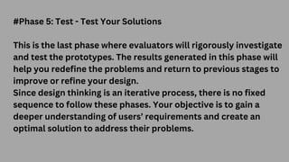 #Phase 5: Test - Test Your Solutions
This is the last phase where evaluators will rigorously investigate
and test the prototypes. The results generated in this phase will
help you redefine the problems and return to previous stages to
improve or refine your design.
Since design thinking is an iterative process, there is no fixed
sequence to follow these phases. Your objective is to gain a
deeper understanding of users’ requirements and create an
optimal solution to address their problems.
 