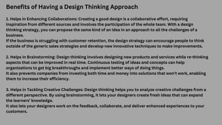 Benefits of Having a Design Thinking Approach
1. Helps in Enhancing Collaborations: Creating a good design is a collaborative effort, requiring
inspiration from different sources and involves the participation of the whole team. With a design
thinking strategy, you can propose the same kind of an idea in an approach to all the challenges of a
business.
If the business is struggling with customer retention, the design strategy can encourage people to think
outside of the generic sales strategies and develop new innovative techniques to make improvements.
2. Helps in Brainstorming: Design thinking involves designing new products and services while re-thinking
aspects that can be improved in real time. Continuous testing of ideas and concepts can help
organizations to get big breakthroughs and implement better ways of doing things.
It also prevents companies from investing both time and money into solutions that won’t work, enabling
them to increase their efficiency.
3. Helps in Tackling Creative Challenges: Design thinking helps you to analyze creative challenges from a
different perspective. By using brainstorming, it lets your designers create fresh ideas that can expand
the learners’ knowledge.
It also lets your designers work on the feedback, collaborate, and deliver enhanced experiences to your
customers.
 