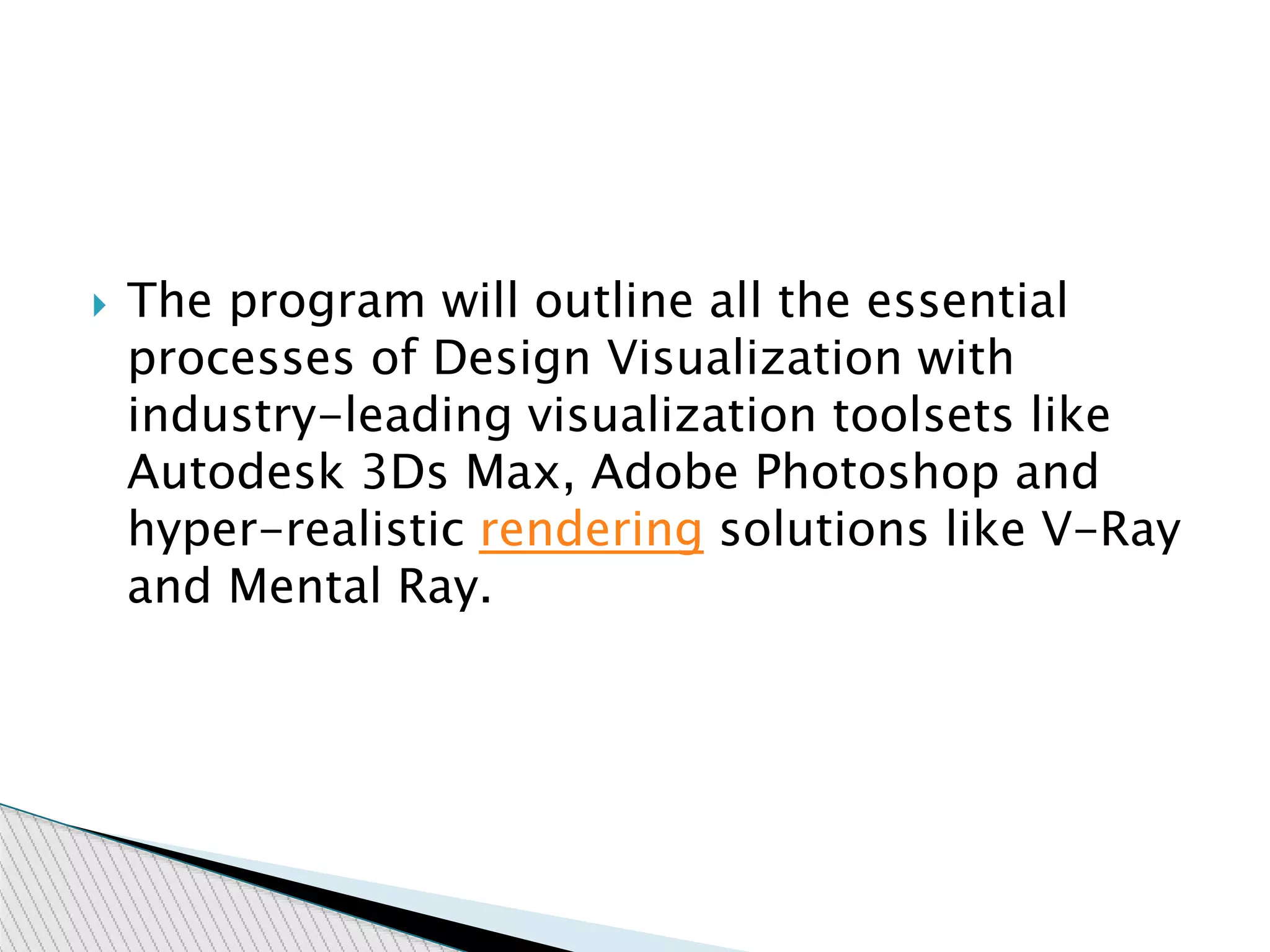  The program will outline all the essential
processes of Design Visualization with
industry-leading visualization toolsets like
Autodesk 3Ds Max, Adobe Photoshop and
hyper-realistic rendering solutions like V-Ray
and Mental Ray.
 