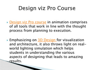  Design viz Pro course in animation comprises
of all tools that work in line with the thought
process from planning to execution.
 Emphasizing on 3D Design for visualization
and architecture, it also throws light on real-
world lighting simulation which helps
students in understanding the various
aspects of designing that leads to amazing
results.
Design viz Pro Course
 