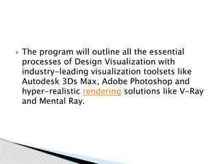  The program will outline all the essential
processes of Design Visualization with
industry-leading visualization toolsets like
Autodesk 3Ds Max, Adobe Photoshop and
hyper-realistic rendering solutions like V-Ray
and Mental Ray.
 