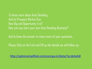 To know more about Auto Detailing
And its Prospect Market Size
How Big and Opportunity it is?
How can you start your own Auto Detailing Business?

And to know the answer to many more of your questions…

Please Click on the Link and Fill up the details we will follow up :

 http://optionsimplified.com/carzspa.in/beta/?q=details#
 