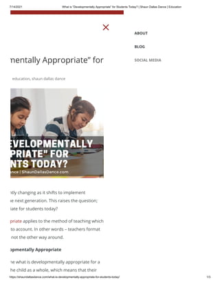 7/14/2021 What is “Developmentally Appropriate” for Students Today? | Shaun Dallas Dance | Education
https://shaundallasdance.com/what-is-developmentally-appropriate-for-students-today/ 1/3
mentally Appropriate” for
education, shaun dallas dance
ntly changing as it shifts to implement
he next generation. This raises the question;
iate for students today?
priate applies to the method of teaching which
to account. In other words – teachers format
not the other way around.
opmentally Appropriate
ne what is developmentally appropriate for a
he child as a whole, which means that their
M ABOUT
BLOG
SOCIAL MEDIA
 