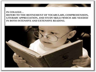 IN COLLEGE…
REFERS TO THE REFINEMENT OF VOCABULARY, COMPREHENSION,
LITERARY APPRECIATION, AND STUDY SKILLS WHICH ARE NEEDED
IN BOTH INTENSIVE AND EXTENSIVE READING.
 