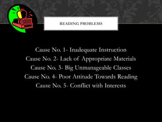 Cause No. 1- Inadequate Instruction
Cause No. 2- Lack of Appropriate Materials
Cause No. 3- Big Unmanageable Classes
Cause No. 4- Poor Attitude Towards Reading
Cause No. 5- Conflict with Interests
READING PROBLEMS
 