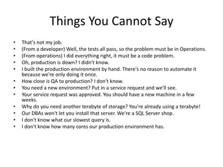 Things You Cannot Say
•
•
•
•
•
•
•
•
•
•
•
•

That's not my job.
(From a developer) Well, the tests all pass, so the problem must be in Operations.
(From operations) I did everything right, it must be a code problem.
Oh, production is down? I didn't know.
I built the production environment by hand. There's no reason to automate it
because we're only doing it once.
How close is QA to production? I don't know.
You need a new environment? Put in a service request and we'll see.
Your service request was approved. You should have a new machine in a few
weeks.
Why do you need another terabyte of storage? You're already using a terabyte!
Our DBAs won't let you install that server. We're a SQL Server shop.
I don't know what our slowest query is.
I don't know how many cores our production environment has.

 