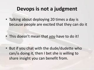 Devops is not a judgment
• Talking about deploying 20 times a day is
because people are excited that they can do it
• This doesn’t mean that you have to do it!
• But if you chat with the dude/dudette who
can/is doing it, then I bet she is willing to
share insight you can benefit from.

 