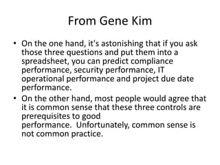 From Gene Kim
• On the one hand, it's astonishing that if you ask
those three questions and put them into a
spreadsheet, you can predict compliance
performance, security performance, IT
operational performance and project due date
performance.
• On the other hand, most people would agree that
it is common sense that these three controls are
prerequisites to good
performance. Unfortunately, common sense is
not common practice.

 