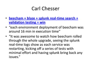 Carl Chesser
• beecham + blaze + splunk real-time search +
validation testing = win
• “each environment deployment of beecham was
around 16 min in execution time”
• “It was awesome to watch how beecham rolled
through the whole upgrade, seeing the splunk
real-time logs show as each service was
restarting, kicking off a series of tests with
minimal effort and having splunk bring back any
issues.”

 