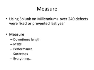 Measure
• Using Splunk on Millennium+ over 240 defects
were fixed or prevented last year
• Measure
– Downtimes length
– MTBF
– Performance
– Successes
– Everything…

 