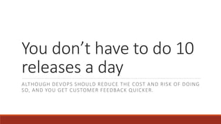 You don’t have to do 10
releases a day
ALTHOUGH DEVOPS SHOULD REDUCE THE COST AND RISK OF DOING
SO, AND YOU GET CUSTOMER FEEDBACK QUICKER.
 