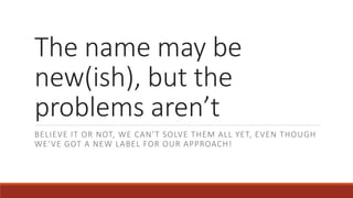 The name may be
new(ish), but the
problems aren’t
BELIEVE IT OR NOT, WE CAN’T SOLVE THEM ALL YET, EVEN THOUGH
WE’VE GOT A NEW LABEL FOR OUR APPROACH!
 