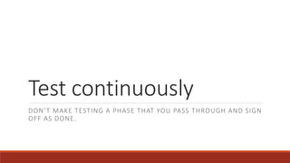 Test continuously
DON’T MAKE TESTING A PHASE THAT YOU PASS THROUGH AND SIGN
OFF AS DONE.
 