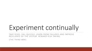 Experiment continually
TAKE RISKS. FAIL QUICKLY. LEARN FROM FAILURES AND IMPROVE
RESILIENCE OF THE SYSTEM. REWARD RISK TAKING.
(THE THIRD WAY)
 