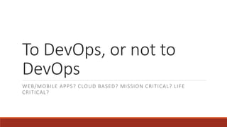 To DevOps, or not to
DevOps
WEB/MOBILE APPS? CLOUD BASED? MISSION CRITICAL? LIFE
CRITICAL?
 
