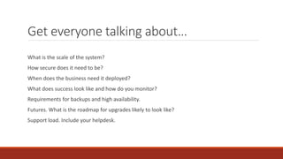 Get everyone talking about…
What is the scale of the system?
How secure does it need to be?
When does the business need it deployed?
What does success look like and how do you monitor?
Requirements for backups and high availability.
Futures. What is the roadmap for upgrades likely to look like?
Support load. Include your helpdesk.
 