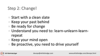 ● Start with a clean slate
● Keep your past behind
● Be ready for change
● Understand you need to: learn-unlearn-learn-
repeat
● Keep your mind open
● Be proactive, you need to drive yourself
 