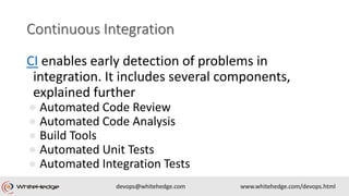 CI enables early detection of problems in
integration. It includes several components,
explained further
● Automated Code Review
● Automated Code Analysis
● Build Tools
● Automated Unit Tests
● Automated Integration Tests
 