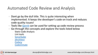 ● Dont go by the dull title. This is quite interesting when
implemented. It keeps the developer’s code on track and reduces
code quality issues!
● Tools like Gerrit can be used for setting up code review process
● Go through the concepts and explore the tools listed below
o Static Code Analysis
o Lint tools
o SonarQube
o JArchitect
o Codacy
o CodeClimate
 