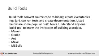 Build tools convert source code to binary, create executables
(eg: jar), can run tests and create documentation. Listed
below are some popular build tools. Understand any one
build tool to know the intricacies of building a project.
● Maven
● Gradle
● Ant
● Make
● MSBuild
 