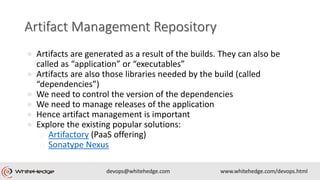 ● Artifacts are generated as a result of the builds. They can also be
called as “application” or “executables”
● Artifacts are also those libraries needed by the build (called
“dependencies”)
● We need to control the version of the dependencies
● We need to manage releases of the application
● Hence artifact management is important
● Explore the existing popular solutions:
o Artifactory (PaaS offering)
o Sonatype Nexus
 