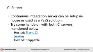 ● Continuous Integration server can be setup in-
house or used as a PaaS solution.
● Try some hands-on with both CI servers
mentioned below
o Hosted: Travis-CI
o Jenkins
o Hosted: Shippable
 