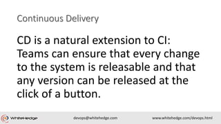 CD is a natural extension to CI:
Teams can ensure that every change
to the system is releasable and that
any version can be released at the
click of a button.
 