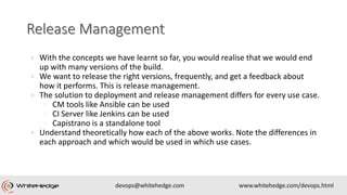 ● With the concepts we have learnt so far, you would realise that we would end
up with many versions of the build.
● We want to release the right versions, frequently, and get a feedback about
how it performs. This is release management.
● The solution to deployment and release management differs for every use case.
○ CM tools like Ansible can be used
○ CI Server like Jenkins can be used
○ Capistrano is a standalone tool
● Understand theoretically how each of the above works. Note the differences in
each approach and which would be used in which use cases.
 